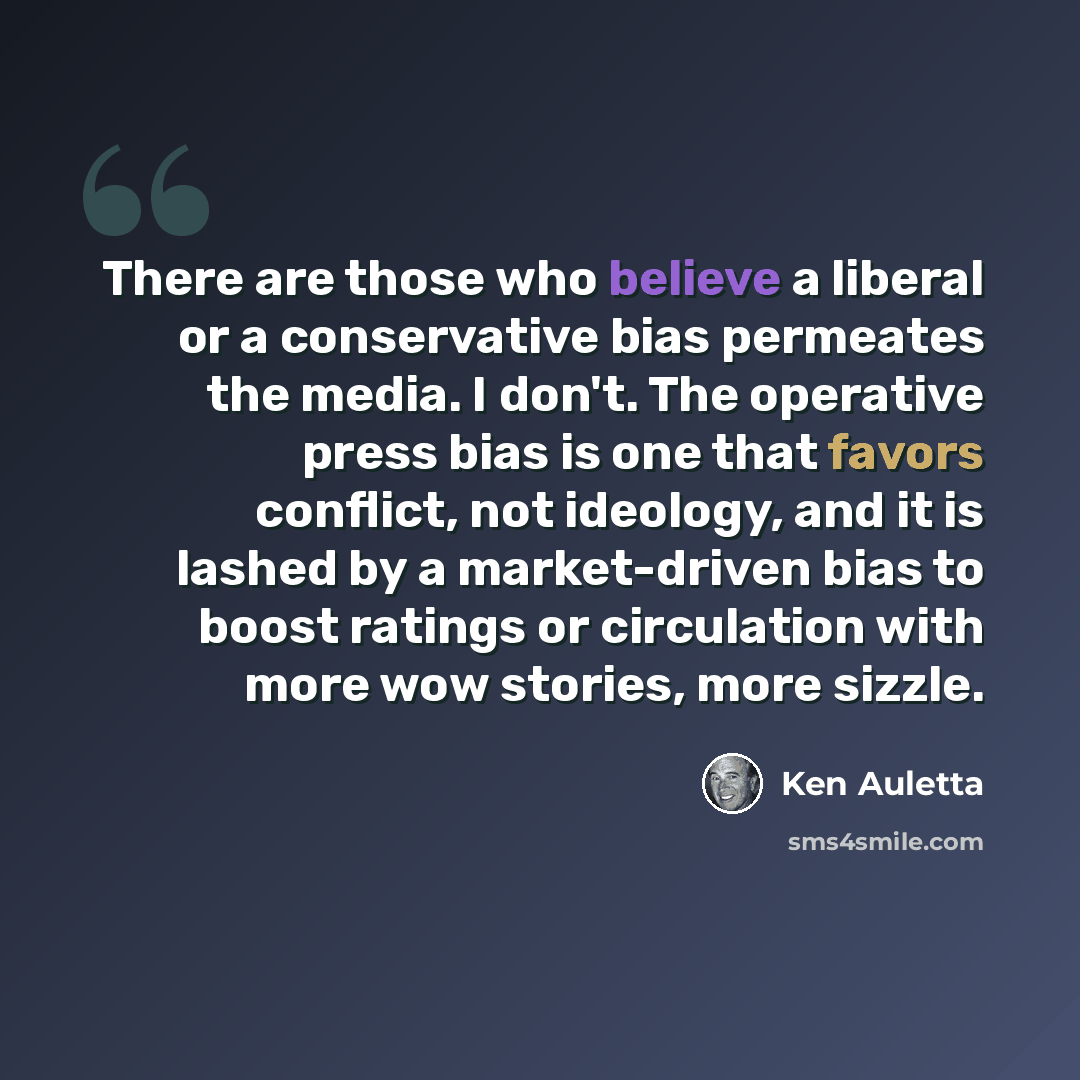 “There are those who believe a liberal or a conservative bias permeates the media. I don't. The operative press bias is one that favors conflict, not ideology, and it is lashed by a market-driven bias to boost ratings or circulation with more wow stories, more sizzle.” quote by Ken Auletta