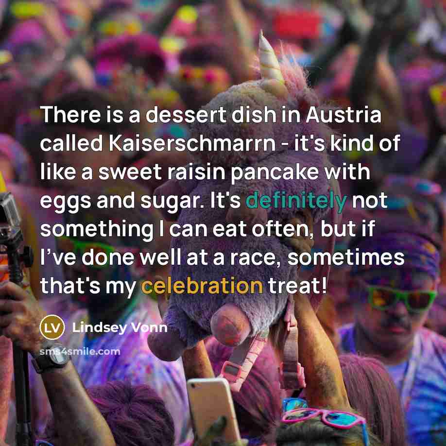 “There is a dessert dish in Austria called Kaiserschmarrn - it's kind of like a sweet raisin pancake with eggs and sugar. It's definitely not something I can eat often, but if I've done well at a race, sometimes that's my celebration treat!” quote by Lindsey Vonn