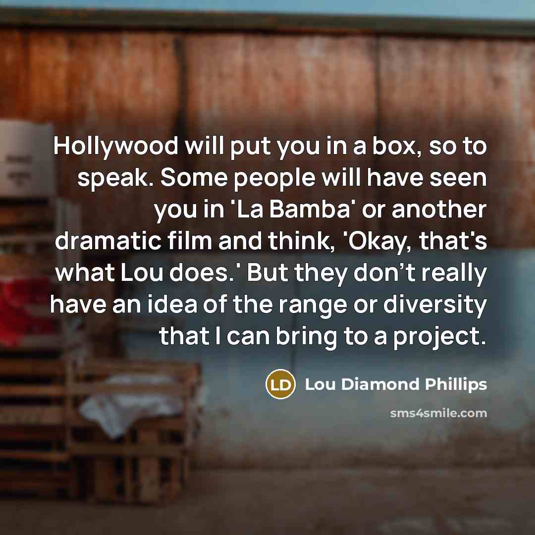 “Hollywood will put you in a box, so to speak. Some people will have seen you in 'La Bamba' or another dramatic film and think, 'Okay, that's what Lou does.' But they don't really have an idea of the range or diversity that I can bring to a project.” quote by Lou Diamond Phillips