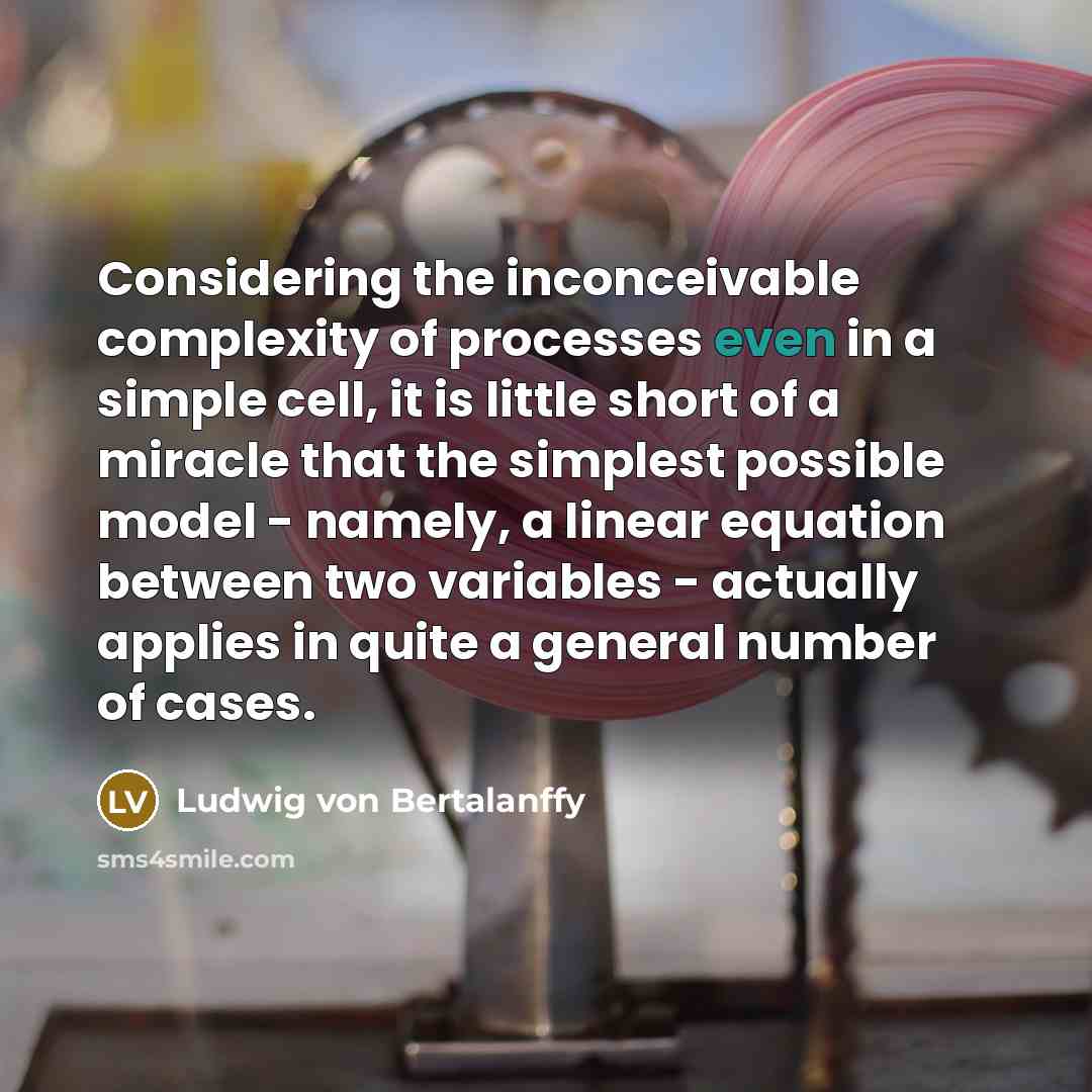 “Considering the inconceivable complexity of processes even in a simple cell, it is little short of a miracle that the simplest possible model - namely, a linear equation between two variables - actually applies in quite a general number of cases.” quote by Ludwig von Bertalanffy