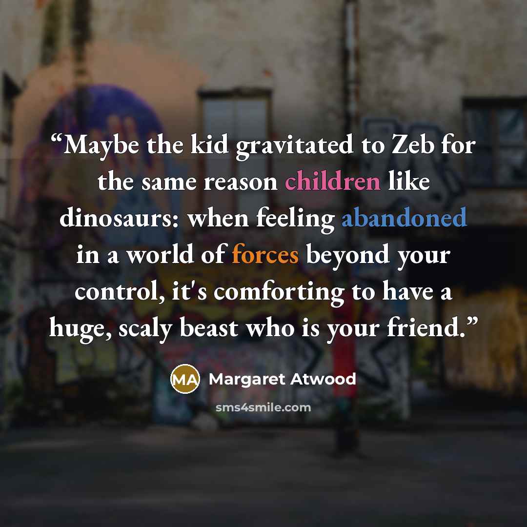 “Maybe the kid gravitated to Zeb for the same reason children like dinosaurs: when feeling abandoned in a world of forces beyond your control, it's comforting to have a huge, scaly beast who is your friend.” quote by Margaret Atwood