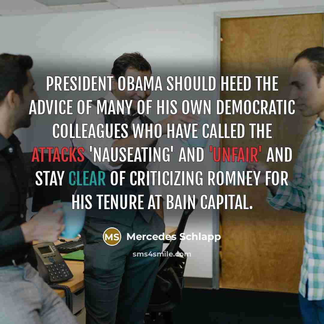 “President Obama should heed the advice of many of his own Democratic colleagues who have called the attacks 'nauseating' and 'unfair' and stay clear of criticizing Romney for his tenure at Bain Capital.” quote by Mercedes Schlapp