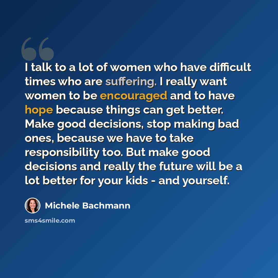 “I talk to a lot of women who have difficult times who are suffering. I really want women to be encouraged and to have hope because things can get better. Make good decisions, stop making bad ones, because we have to take responsibility too. But make good decisions and really the future will be a…” quote by Michele Bachmann
