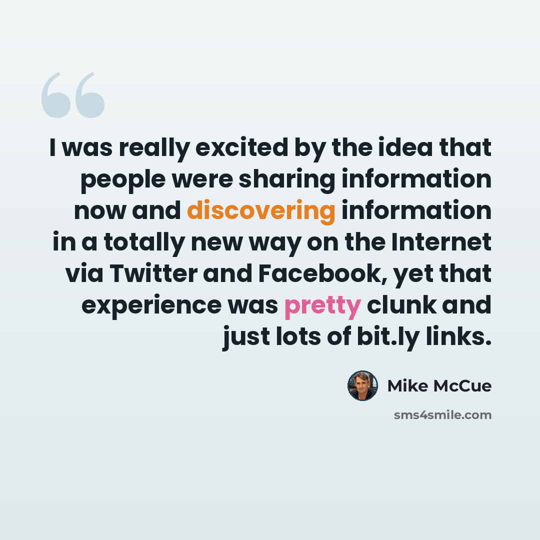 “I was really excited by the idea that people were sharing information now and discovering information in a totally new way on the Internet via Twitter and Facebook, yet that experience was pretty clunk and just lots of bit.ly links.” quote by Mike McCue