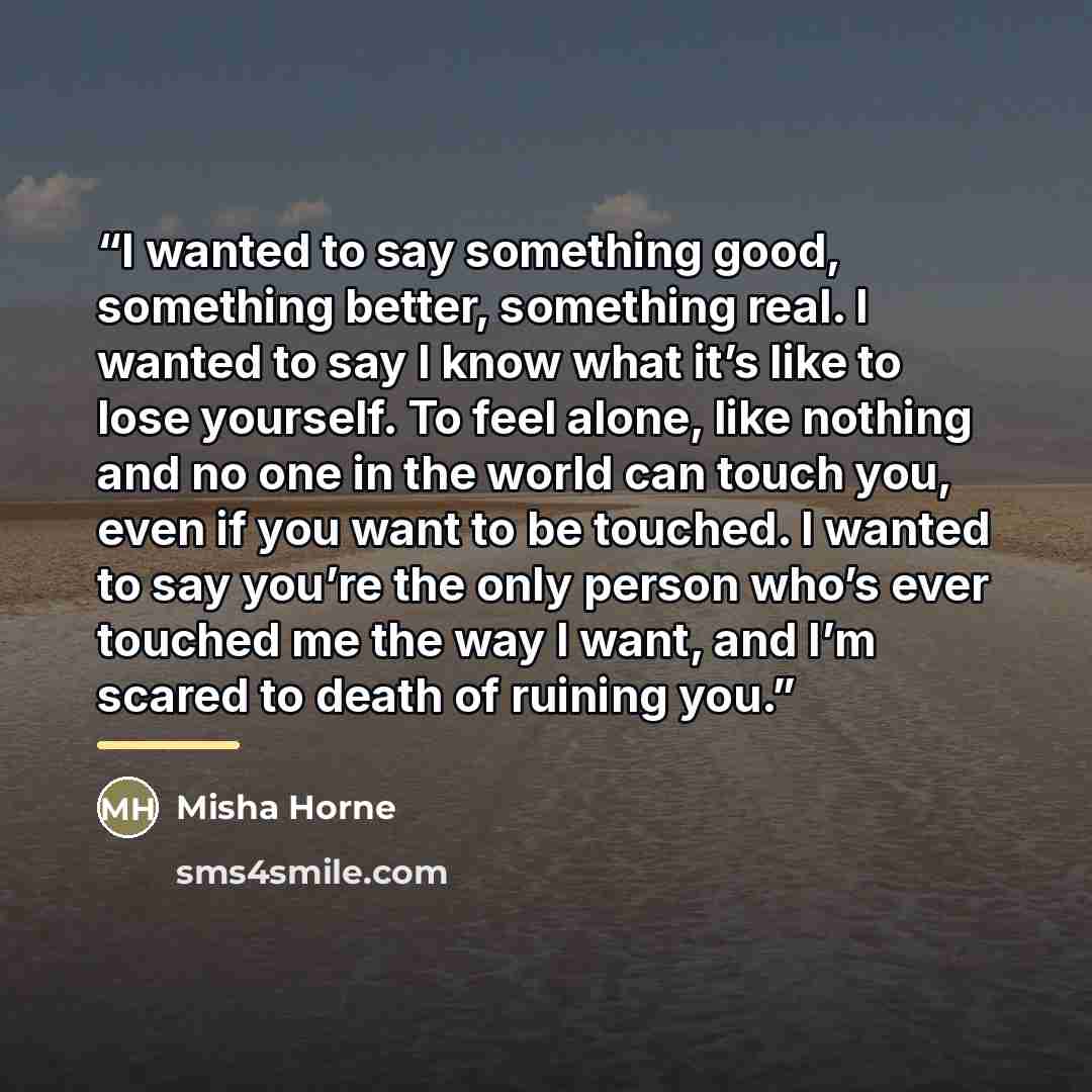 “I wanted to say something good, something better, something real. I wanted to say I know what it’s like to lose yourself. To feel alone, like nothing and no one in the world can touch you, even if you want to be touched. I wanted to say you’re the only person who’s ever touched me the way I want…” quote by Misha Horne
