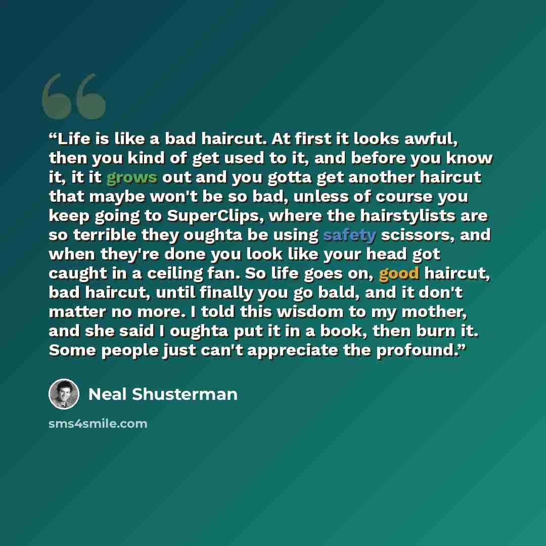 “Life is like a bad haircut. At first it looks awful, then you kind of get used to it, and before you know it, it it grows out and you gotta get another haircut that maybe won't be so bad, unless of course you keep going to SuperClips, where the hairstylists are so terrible they oughta be using…” quote by Neal Shusterman