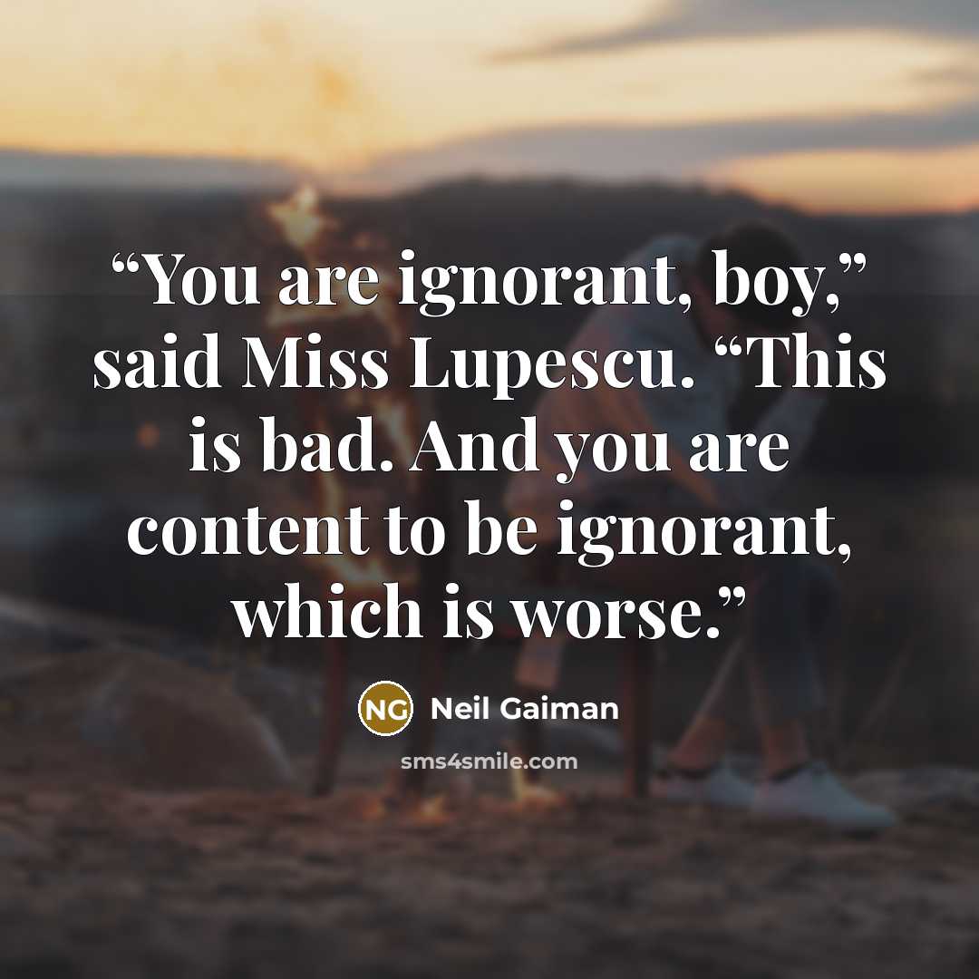 “You are ignorant, boy,” said Miss Lupescu. “This is bad. And you are content to be ignorant, which is worse.” quote by Neil Gaiman