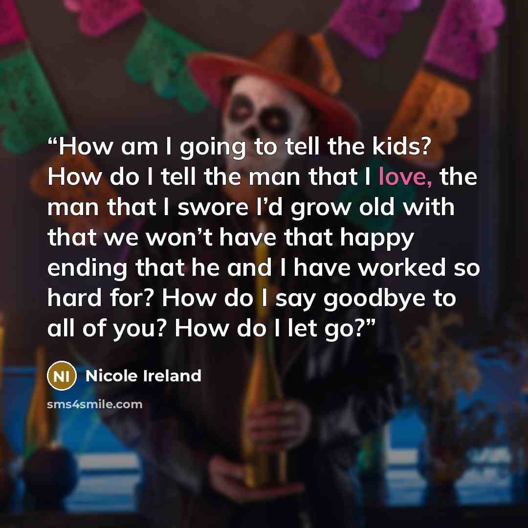 “How am I going to tell the kids? How do I tell the man that I love, the man that I swore I’d grow old with that we won’t have that happy ending that he and I have worked so hard for? How do I say goodbye to all of you? How do I let go?” quote by Nicole Ireland