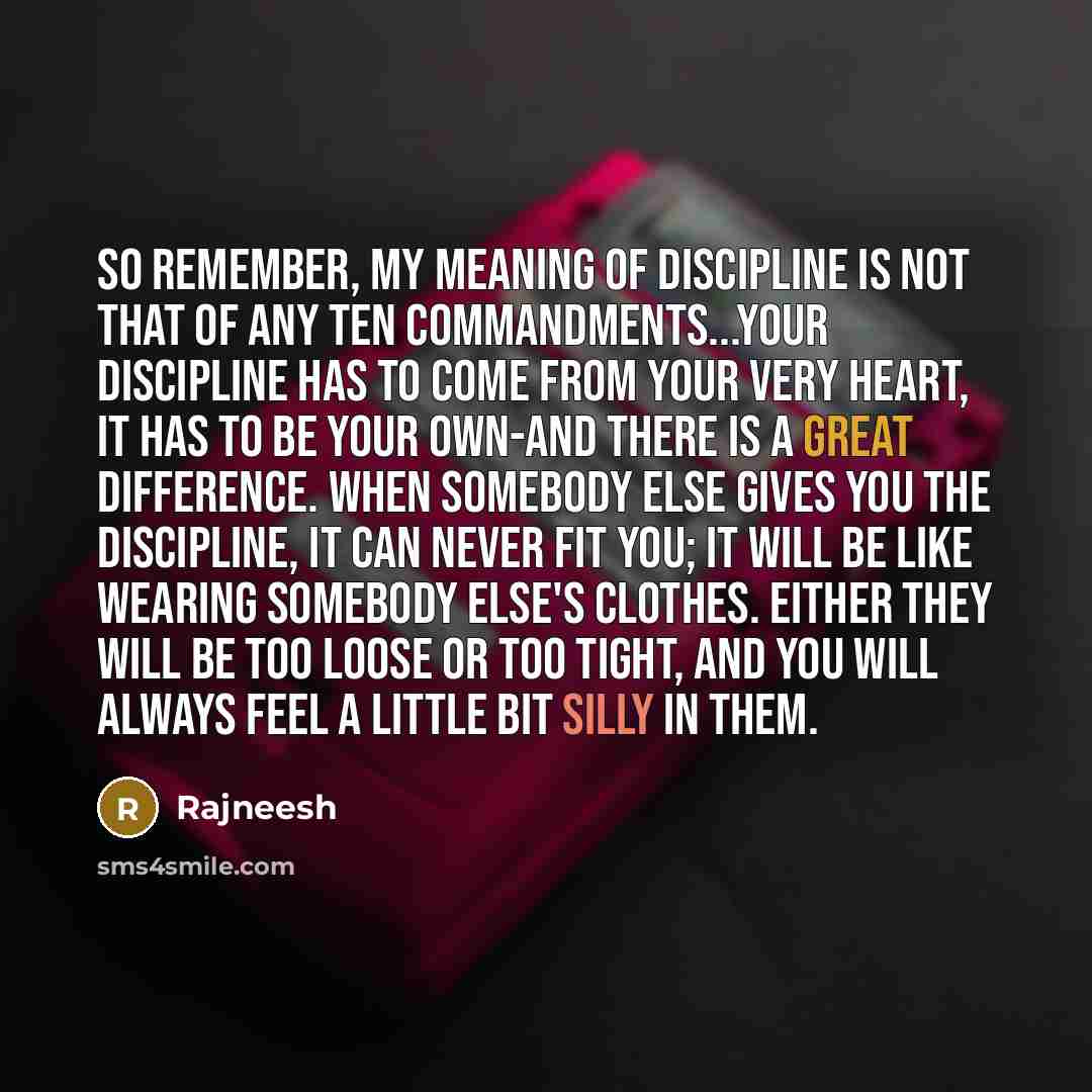 “So remember, my meaning of discipline is not that of any Ten Commandments...Your discipline has to come from your very heart, it has to be your own-and there is a great difference. When somebody else gives you the discipline, it can never fit you; it will be like wearing somebody else's clothes…” quote by Rajneesh