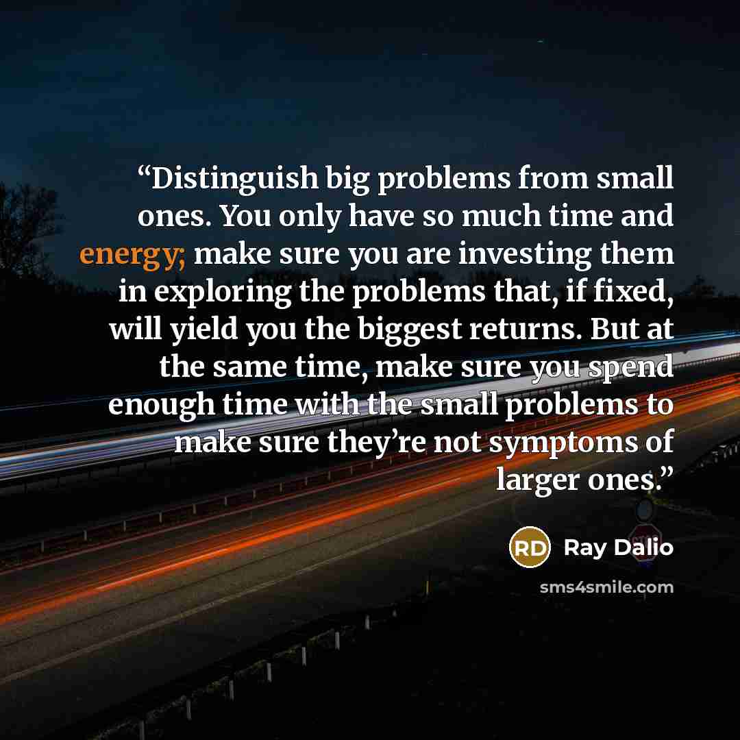 “Distinguish big problems from small ones. You only have so much time and energy; make sure you are investing them in exploring the problems that, if fixed, will yield you the biggest returns. But at the same time, make sure you spend enough time with the small problems to make sure they’re not…” quote by Ray Dalio