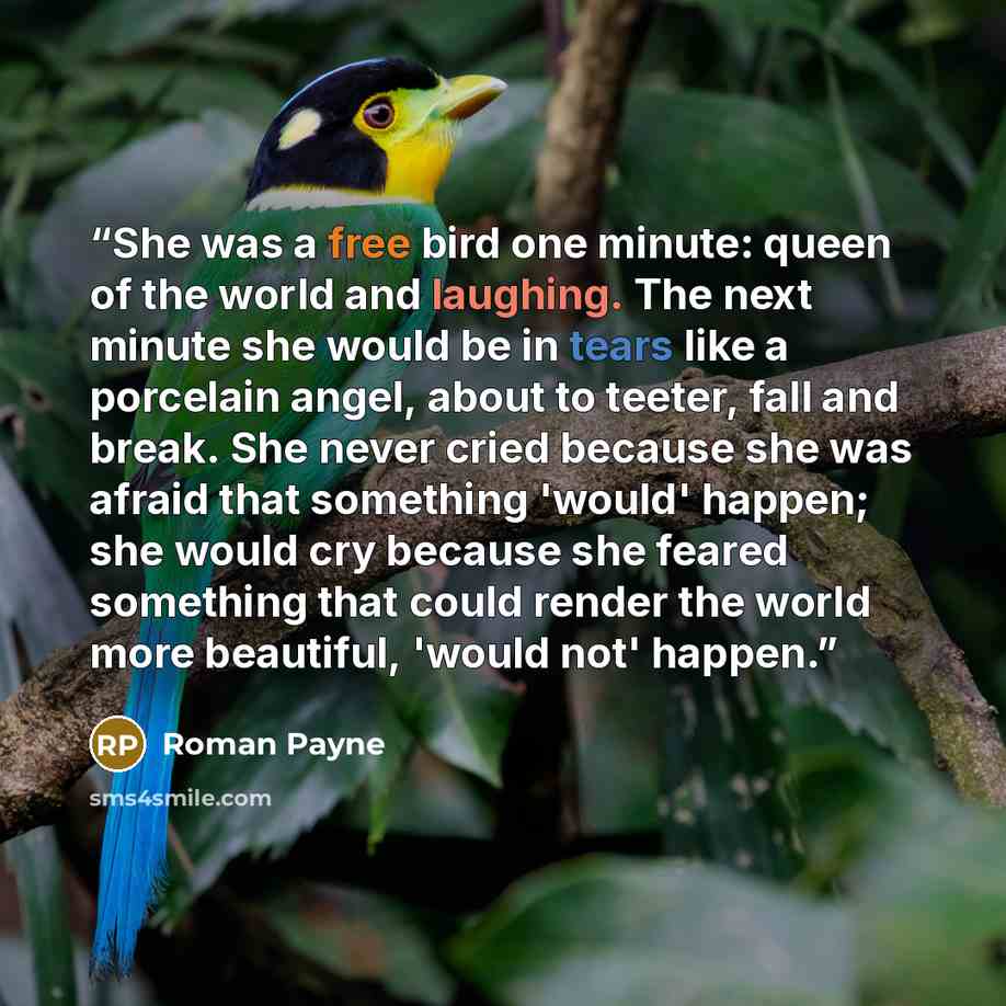 “She was a free bird one minute: queen of the world and laughing. The next minute she would be in tears like a porcelain angel, about to teeter, fall and break. She never cried because she was afraid that something 'would' happen; she would cry because she feared something that could render the…” quote by Roman Payne