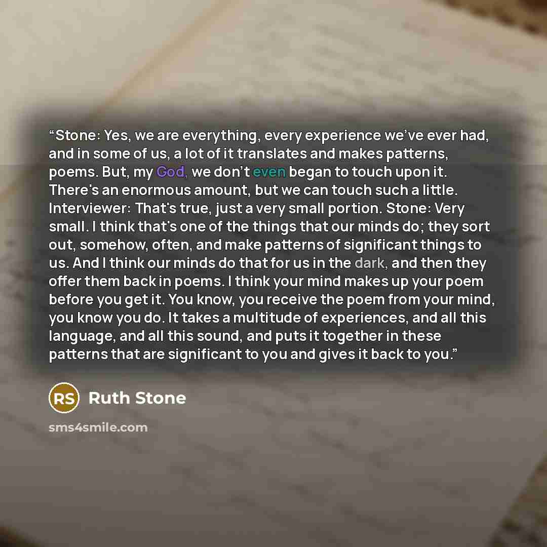 “Stone: Yes, we are everything, every experience we've ever had, and in some of us, a lot of it translates and makes patterns, poems. But, my God, we don't even began to touch upon it. There's an enormous amount, but we can touch such a little. Interviewer: That's true, just a very small portion…” quote by Ruth Stone