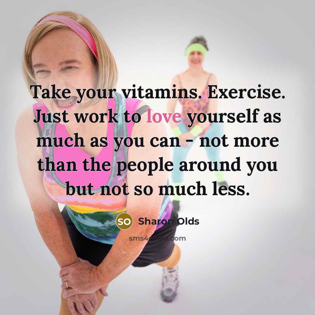“Take your vitamins. Exercise. Just work to love yourself as much as you can - not more than the people around you but not so much less.” quote by Sharon Olds