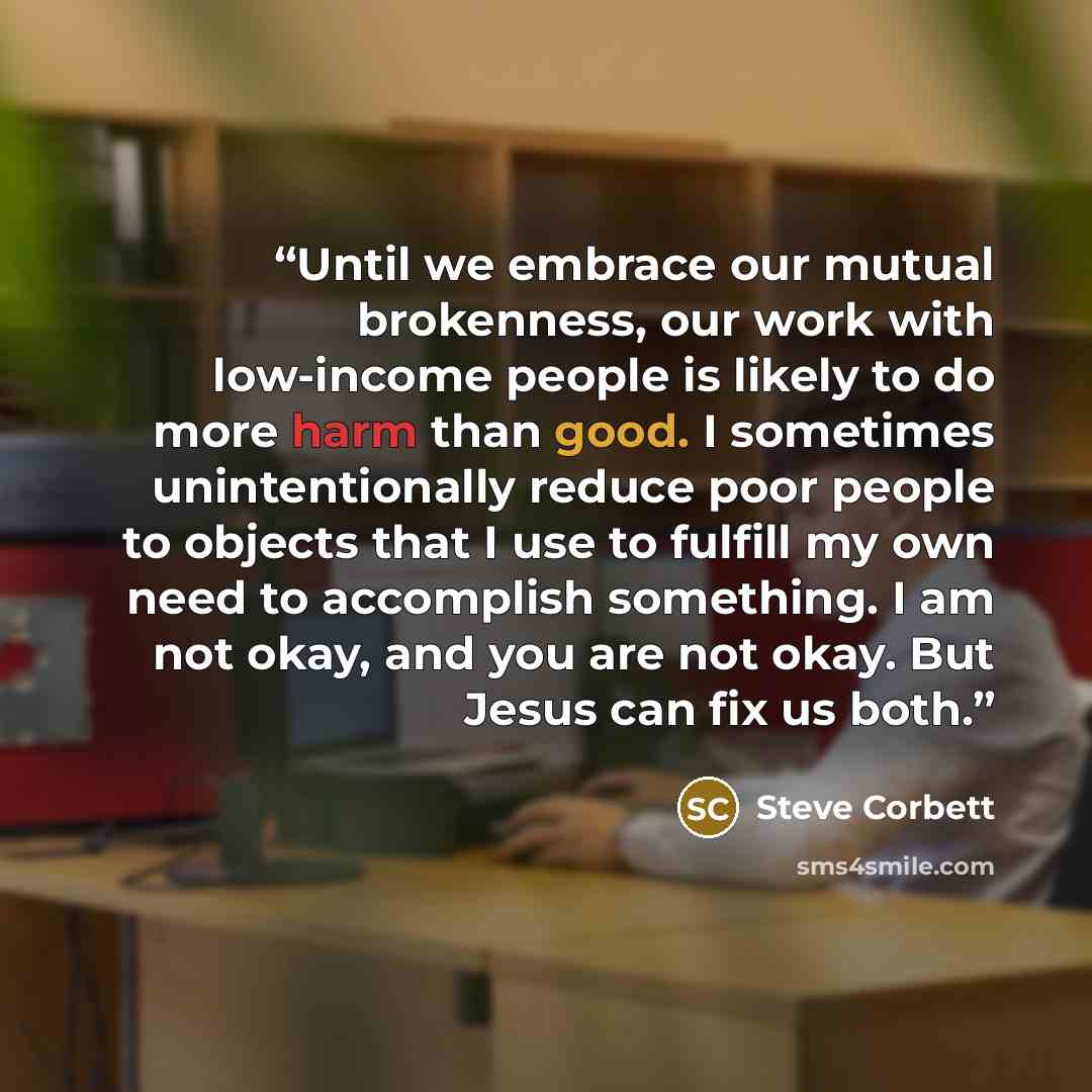 “Until we embrace our mutual brokenness, our work with low-income people is likely to do more harm than good. I sometimes unintentionally reduce poor people to objects that I use to fulfill my own need to accomplish something. I am not okay, and you are not okay. But Jesus can fix us both.” quote by Steve Corbett