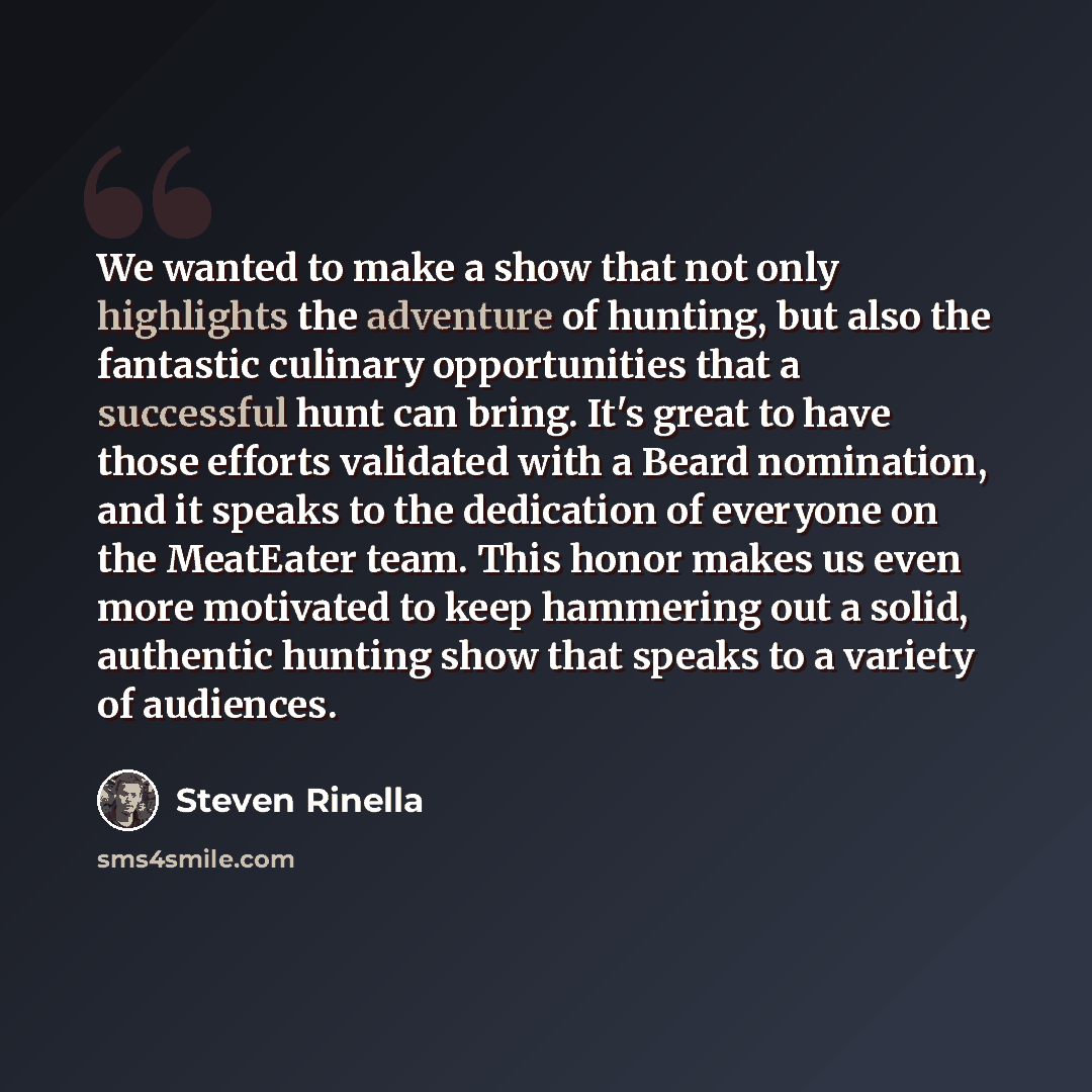 “We wanted to make a show that not only highlights the adventure of hunting, but also the fantastic culinary opportunities that a successful hunt can bring. It's great to have those efforts validated with a Beard nomination, and it speaks to the dedication of everyone on the MeatEater team. This…” quote by Steven Rinella