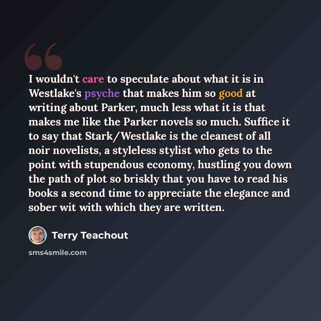 “I wouldn't care to speculate about what it is in Westlake's psyche that makes him so good at writing about Parker, much less what it is that makes me like the Parker novels so much. Suffice it to say that Stark/Westlake is the cleanest of all noir novelists, a styleless stylist who gets to the…” quote by Terry Teachout