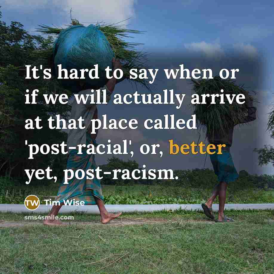 “It's hard to say when or if we will actually arrive at that place called 'post-racial', or, better yet, post-racism.” quote by Tim Wise