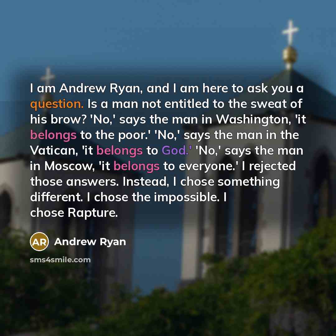 “I am Andrew Ryan, and I am here to ask you a question. Is a man not entitled to the sweat of his brow? 'No,' says the man in Washington, 'it belongs to the poor.' 'No,' says the man in the Vatican, 'it belongs to God.' 'No,' says the man in Moscow, 'it belongs to everyone.' I rejected those…” quote by Andrew Ryan