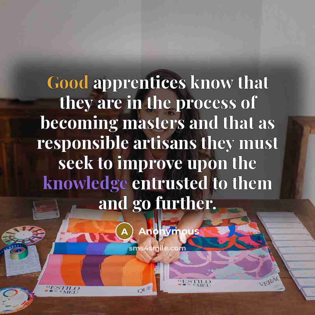 “Good apprentices know that they are in the process of becoming masters and that as responsible artisans they must seek to improve upon the knowledge entrusted to them and go further.” quote by Anonymous