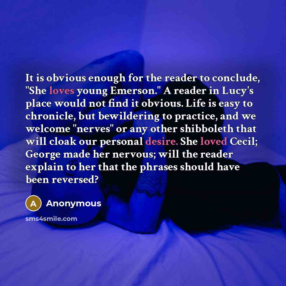 “It is obvious enough for the reader to conclude, "She loves young Emerson." A reader in Lucy's place would not find it obvious. Life is easy to chronicle, but bewildering to practice, and we welcome "nerves" or any other shibboleth that will cloak our personal desire. She loved Cecil; George made…” quote by Anonymous