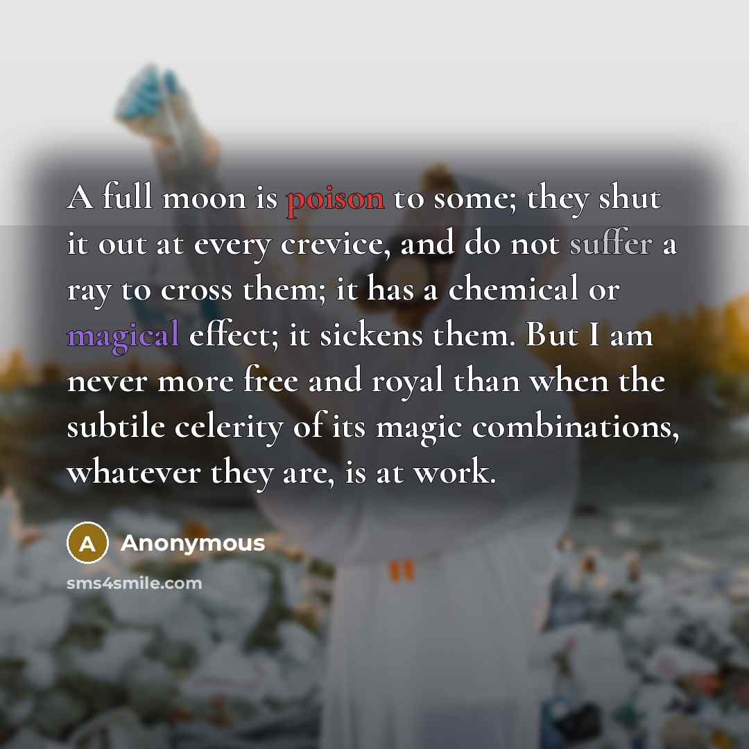 “A full moon is poison to some; they shut it out at every crevice, and do not suffer a ray to cross them; it has a chemical or magical effect; it sickens them. But I am never more free and royal than when the subtile celerity of its magic combinations, whatever they are, is at work.” quote by Anonymous