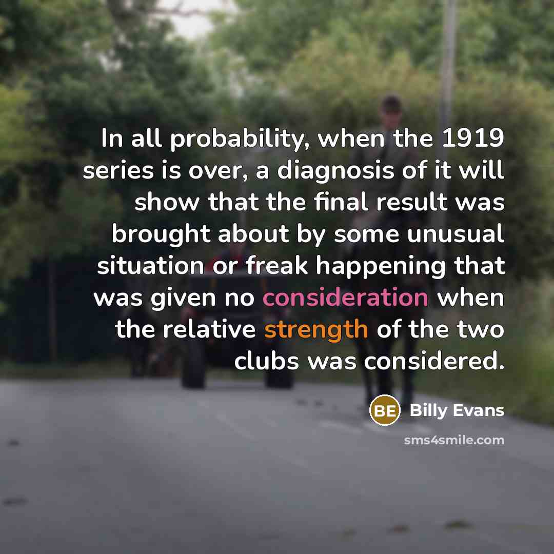 “In all probability, when the 1919 series is over, a diagnosis of it will show that the final result was brought about by some unusual situation or freak happening that was given no consideration when the relative strength of the two clubs was considered.” quote by Billy Evans