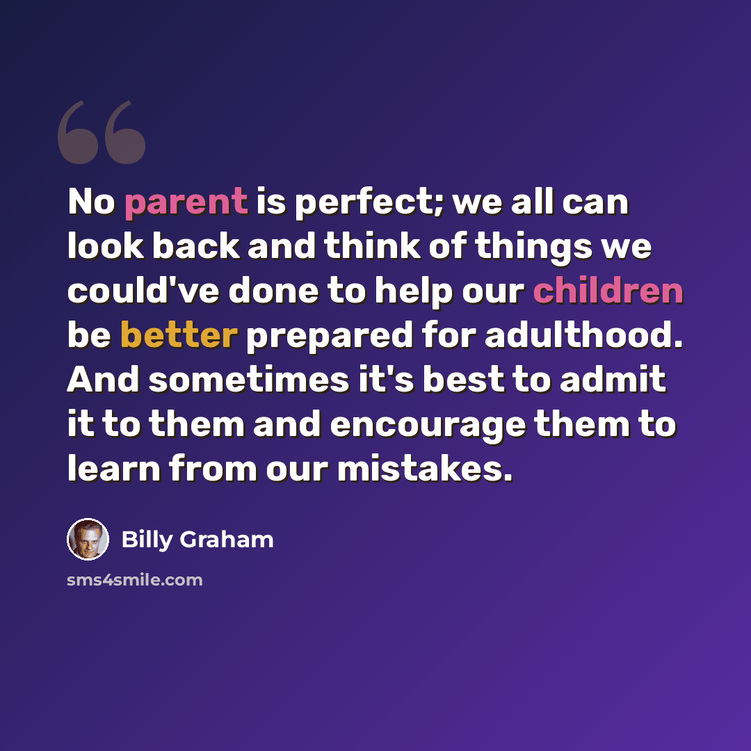 “No parent is perfect; we all can look back and think of things we could've done to help our children be better prepared for adulthood. And sometimes it's best to admit it to them and encourage them to learn from our mistakes.” quote by Billy Graham