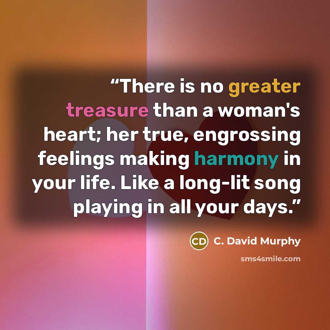 “There is no greater treasure than a woman's heart; her true, engrossing feelings making harmony in your life. Like a long-lit song playing in all your days.” quote by C. David Murphy