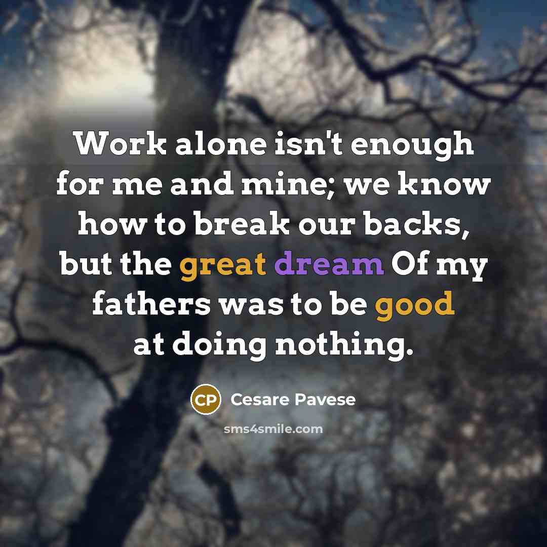 “Work alone isn't enough for me and mine; we know how to break our backs, but the great dream Of my fathers was to be good at doing nothing.” quote by Cesare Pavese