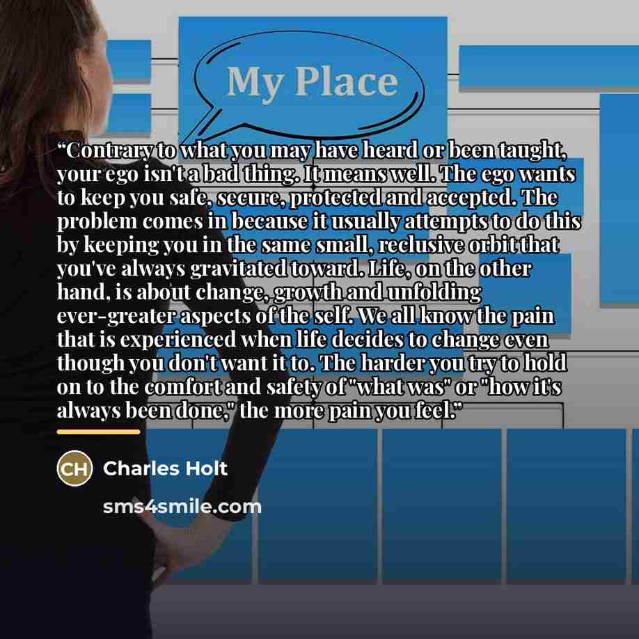 “Contrary to what you may have heard or been taught, your ego isn't a bad thing. It means well. The ego wants to keep you safe, secure, protected and accepted. The problem comes in because it usually attempts to do this by keeping you in the same small, reclusive orbit that you've always gravitated…” quote by Charles Holt