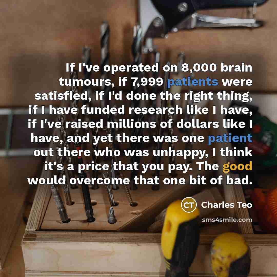 “If I've operated on 8,000 brain tumours, if 7,999 patients were satisfied, if I'd done the right thing, if I have funded research like I have, if I've raised millions of dollars like I have, and yet there was one patient out there who was unhappy, I think it's a price that you pay. The good would…” quote by Charles Teo