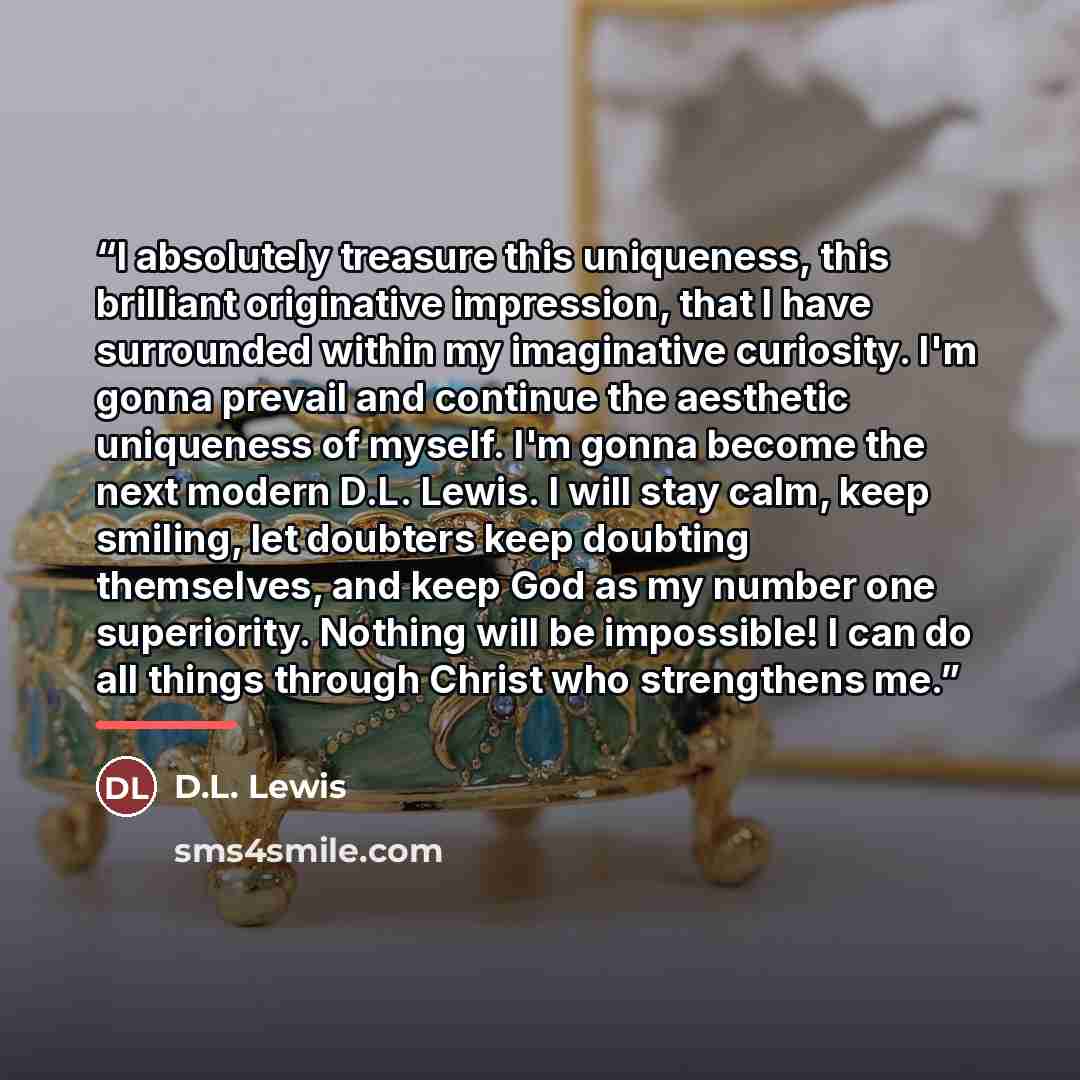 “I absolutely treasure this uniqueness, this brilliant originative impression, that I have surrounded within my imaginative curiosity. I'm gonna prevail and continue the aesthetic uniqueness of myself. I'm gonna become the next modern D.L. Lewis. I will stay calm, keep smiling, let doubters keep…” quote by D.L. Lewis