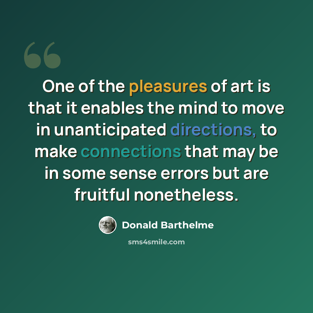 “One of the pleasures of art is that it enables the mind to move in unanticipated directions, to make connections that may be in some sense errors but are fruitful nonetheless.” quote by Donald Barthelme