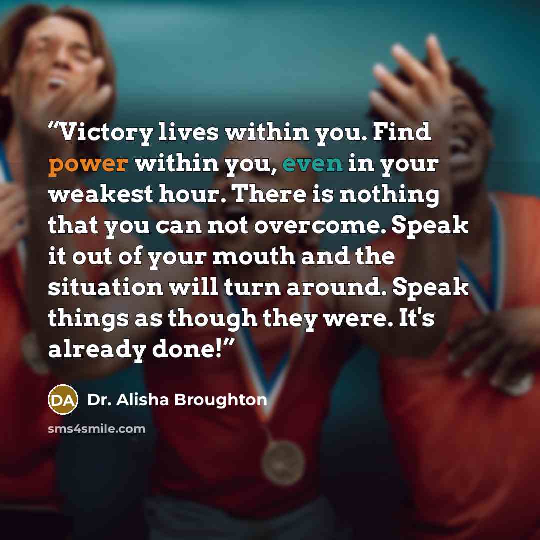 “Victory lives within you. Find power within you, even in your weakest hour. There is nothing that you can not overcome. Speak it out of your mouth and the situation will turn around. Speak things as though they were. It's already done!” quote by Dr. Alisha Broughton