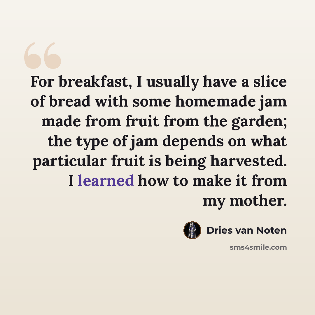 “For breakfast, I usually have a slice of bread with some homemade jam made from fruit from the garden; the type of jam depends on what particular fruit is being harvested. I learned how to make it from my mother.” quote by Dries van Noten
