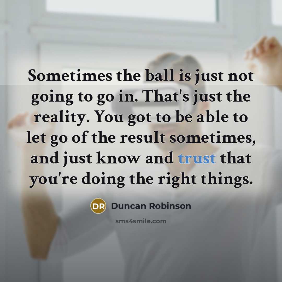 “Sometimes the ball is just not going to go in. That's just the reality. You got to be able to let go of the result sometimes, and just know and trust that you're doing the right things.” quote by Duncan Robinson