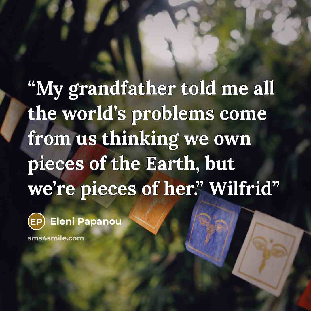 “My grandfather told me all the world’s problems come from us thinking we own pieces of the Earth, but we’re pieces of her.” Wilfrid” quote by Eleni Papanou