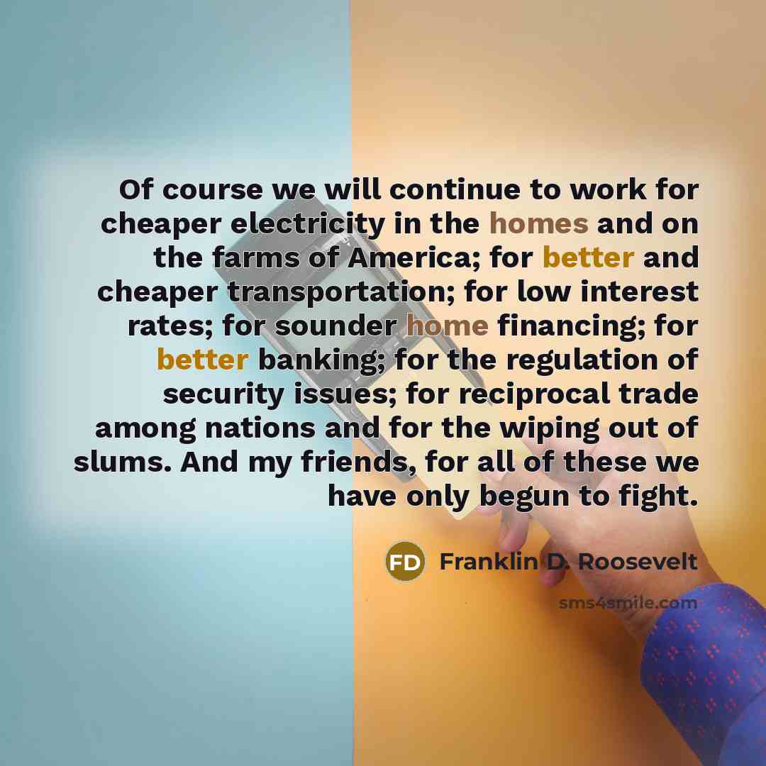 “Of course we will continue to work for cheaper electricity in the homes and on the farms of America; for better and cheaper transportation; for low interest rates; for sounder home financing; for better banking; for the regulation of security issues; for reciprocal trade among nations and for the…” quote by Franklin D. Roosevelt