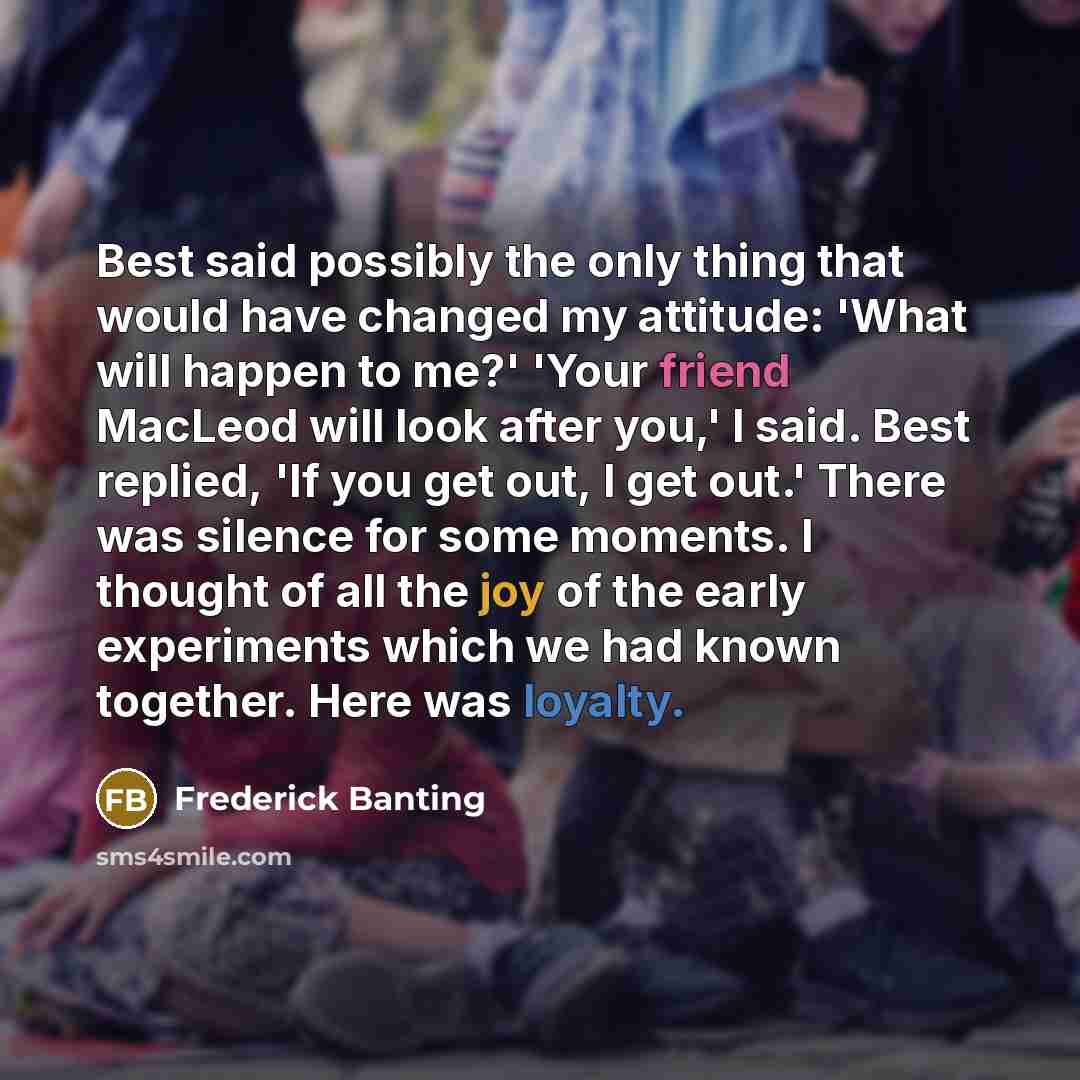 “Best said possibly the only thing that would have changed my attitude: 'What will happen to me?' 'Your friend MacLeod will look after you,' I said. Best replied, 'If you get out, I get out.' There was silence for some moments. I thought of all the joy of the early experiments which we had known…” quote by Frederick Banting