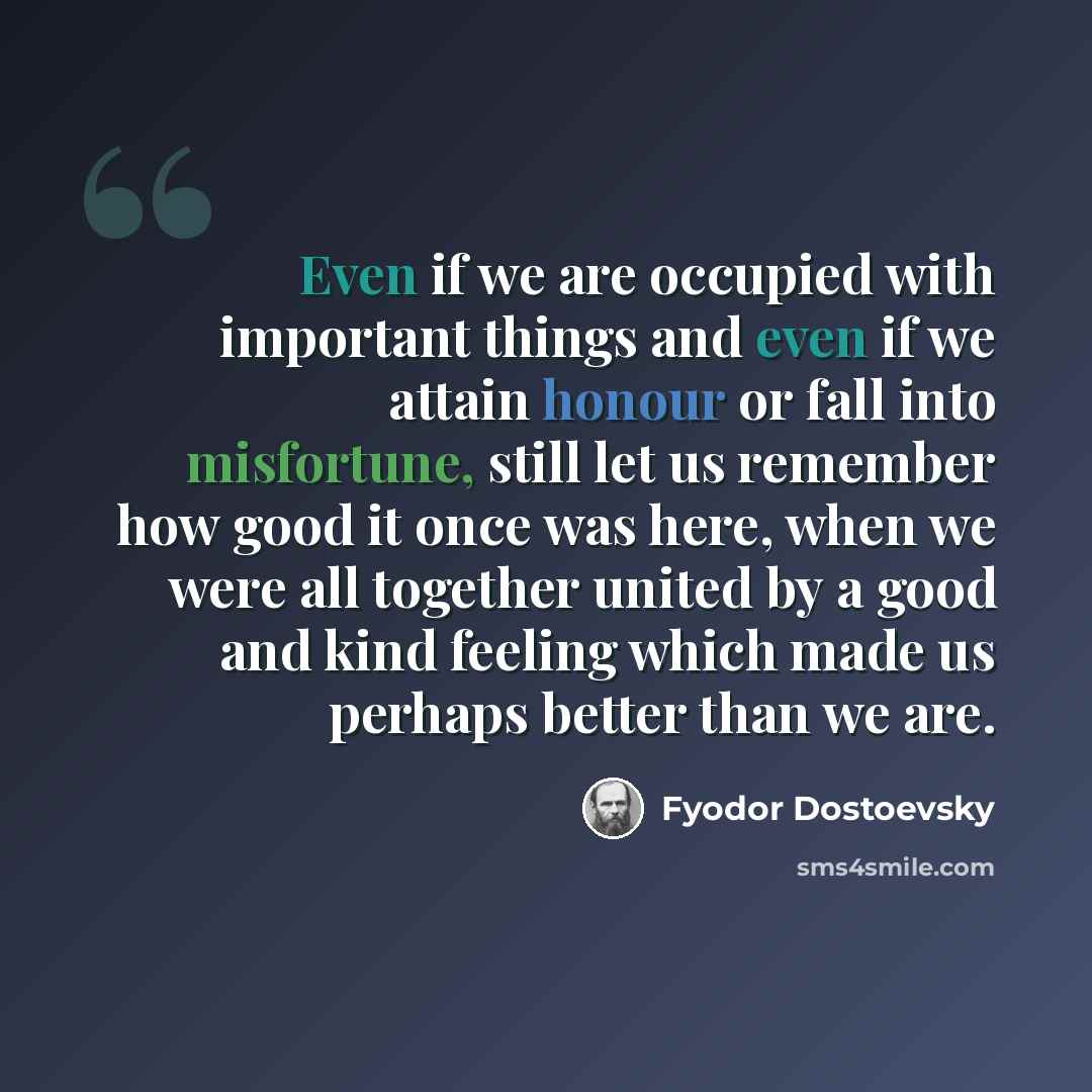 “Even if we are occupied with important things and even if we attain honour or fall into misfortune, still let us remember how good it once was here, when we were all together united by a good and kind feeling which made us perhaps better than we are.” quote by Fyodor Dostoevsky