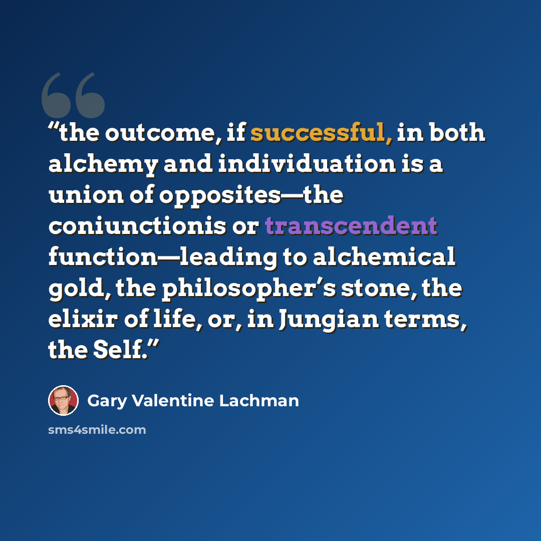 “the outcome, if successful, in both alchemy and individuation is a union of opposites—the coniunctionis or transcendent function—leading to alchemical gold, the philosopher’s stone, the elixir of life, or, in Jungian terms, the Self.” quote by Gary Valentine Lachman