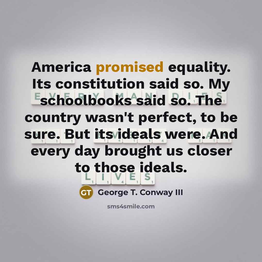 “America promised equality. Its constitution said so. My schoolbooks said so. The country wasn't perfect, to be sure. But its ideals were. And every day brought us closer to those ideals.” quote by George T. Conway III