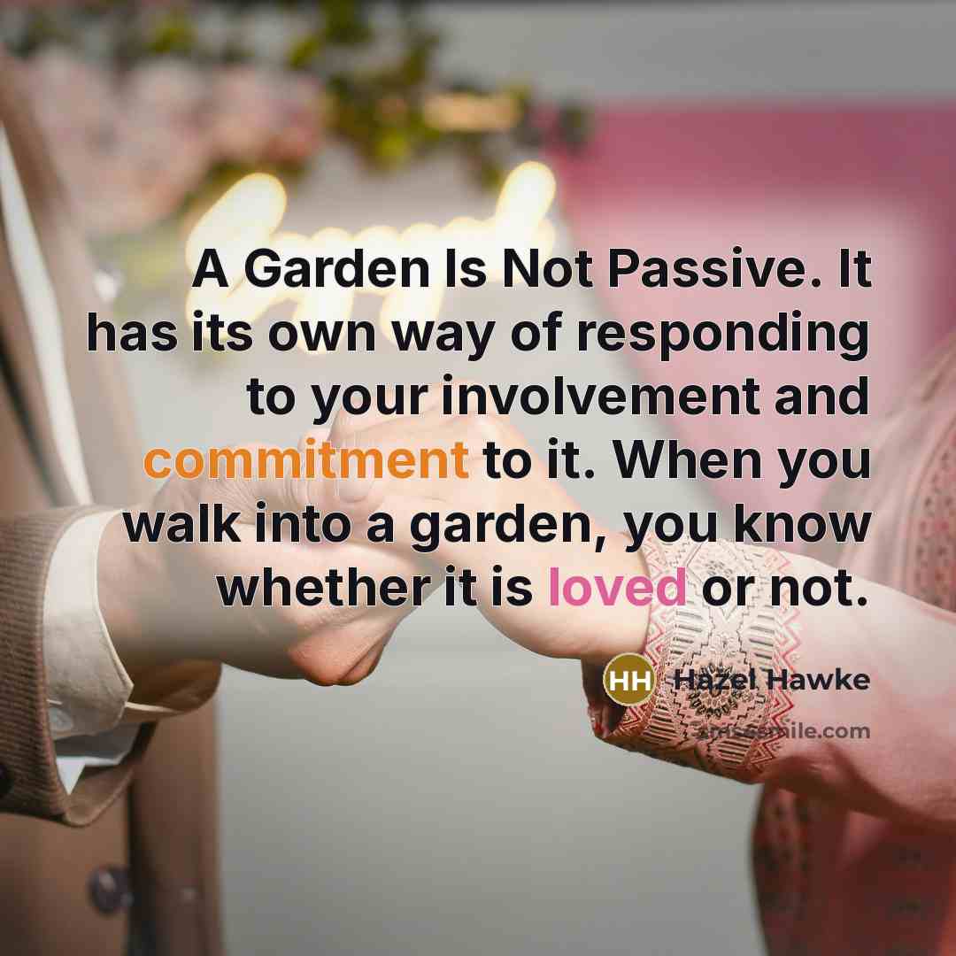 “A Garden Is Not Passive. It has its own way of responding to your involvement and commitment to it. When you walk into a garden, you know whether it is loved or not.” quote by Hazel Hawke