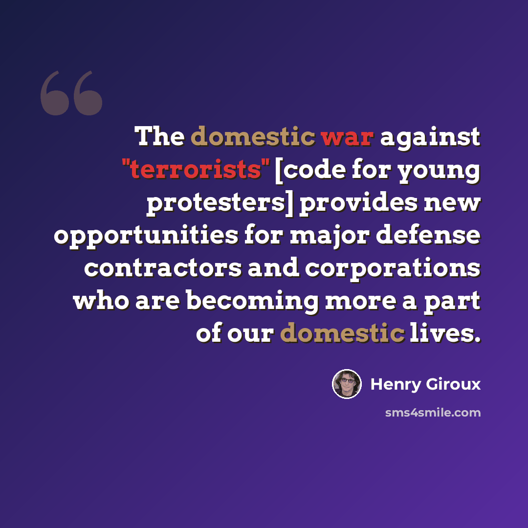 “The domestic war against "terrorists" [code for young protesters] provides new opportunities for major defense contractors and corporations who are becoming more a part of our domestic lives.” quote by Henry Giroux