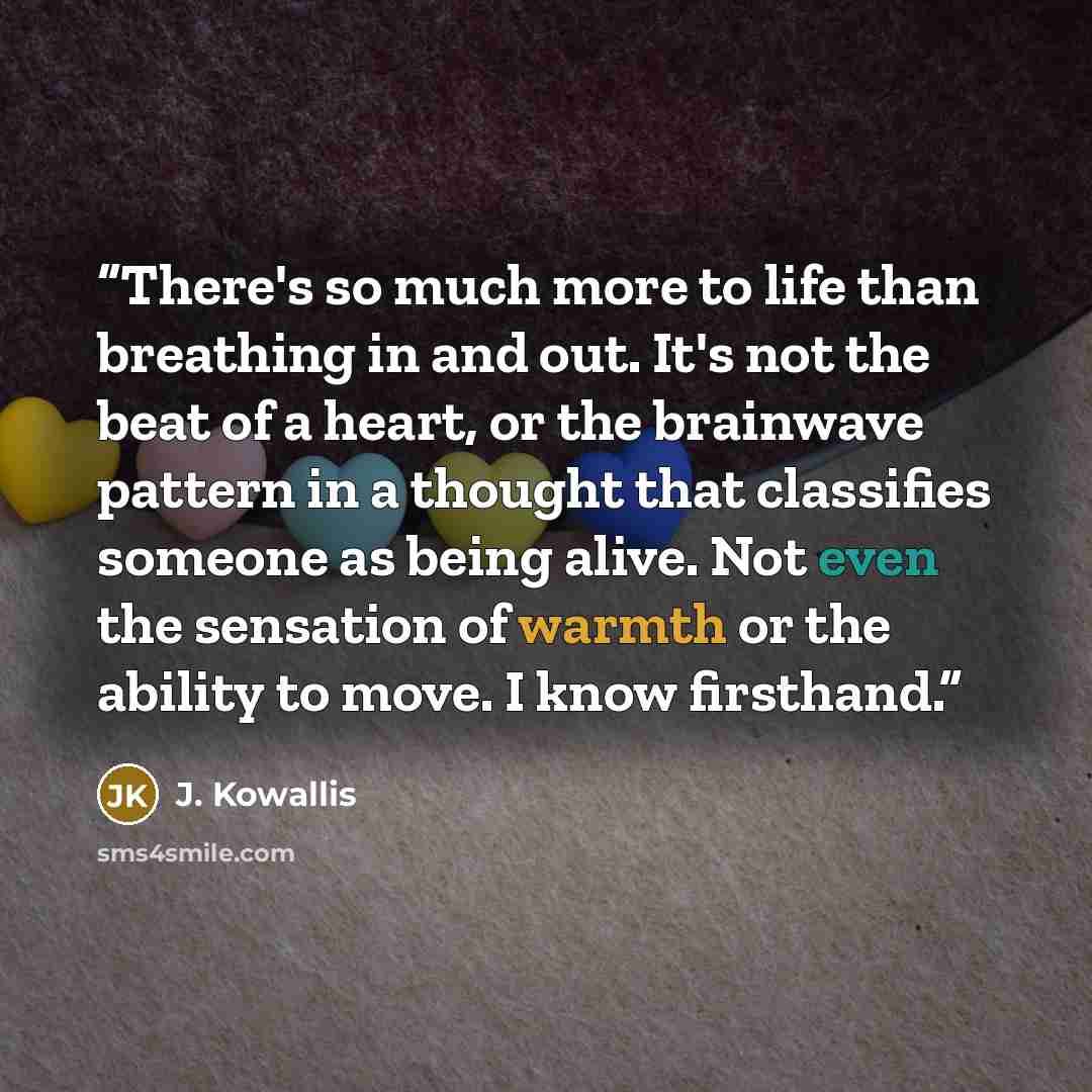 “There's so much more to life than breathing in and out. It's not the beat of a heart, or the brainwave pattern in a thought that classifies someone as being alive. Not even the sensation of warmth or the ability to move. I know firsthand.” quote by J. Kowallis