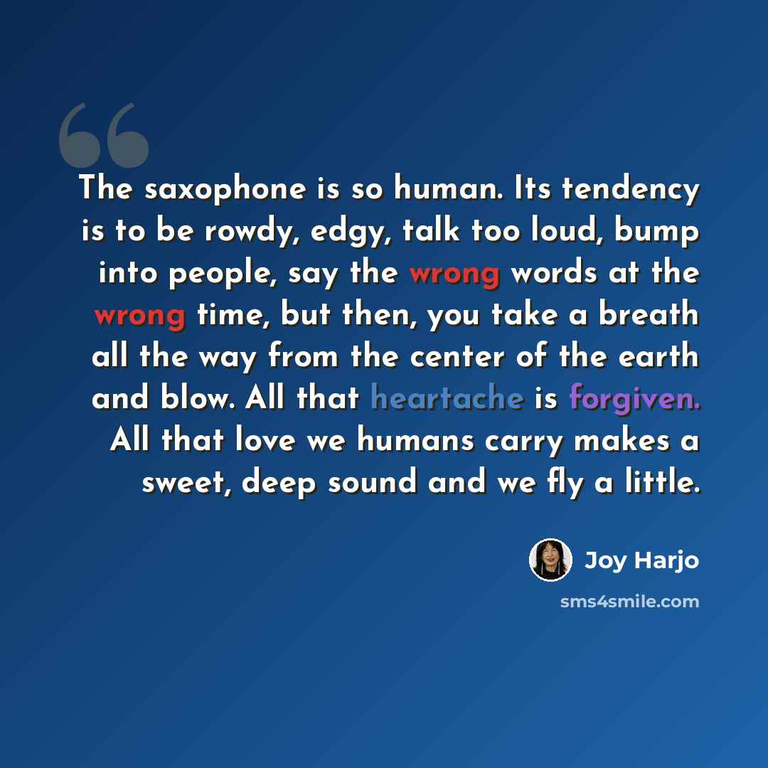 “The saxophone is so human. Its tendency is to be rowdy, edgy, talk too loud, bump into people, say the wrong words at the wrong time, but then, you take a breath all the way from the center of the earth and blow. All that heartache is forgiven. All that love we humans carry makes a sweet, deep…” quote by Joy Harjo