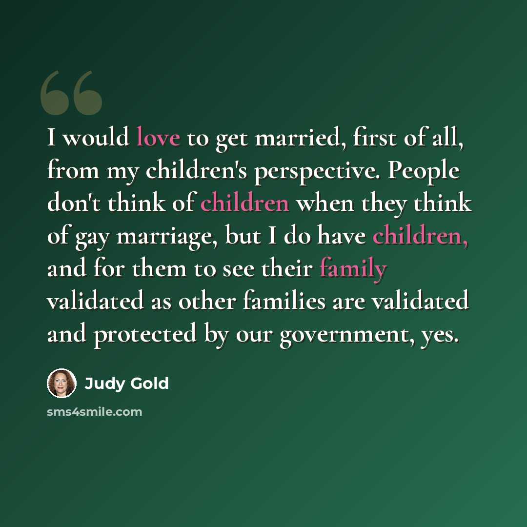 “I would love to get married, first of all, from my children's perspective. People don't think of children when they think of gay marriage, but I do have children, and for them to see their family validated as other families are validated and protected by our government, yes.” quote by Judy Gold