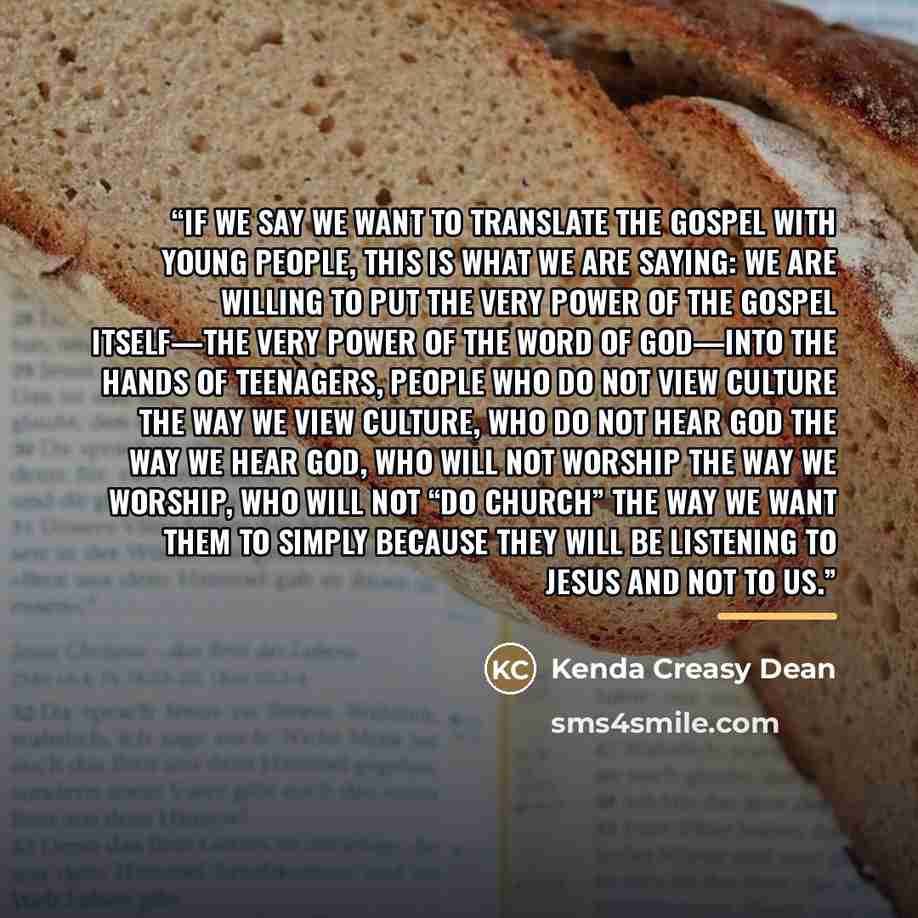 “If we say we want to translate the gospel with young people, this is what we are saying: we are willing to put the very power of the gospel itself—the very power of the Word of God—into the hands of teenagers, people who do not view culture the way we view culture, who do not hear God the way we…” quote by Kenda Creasy Dean