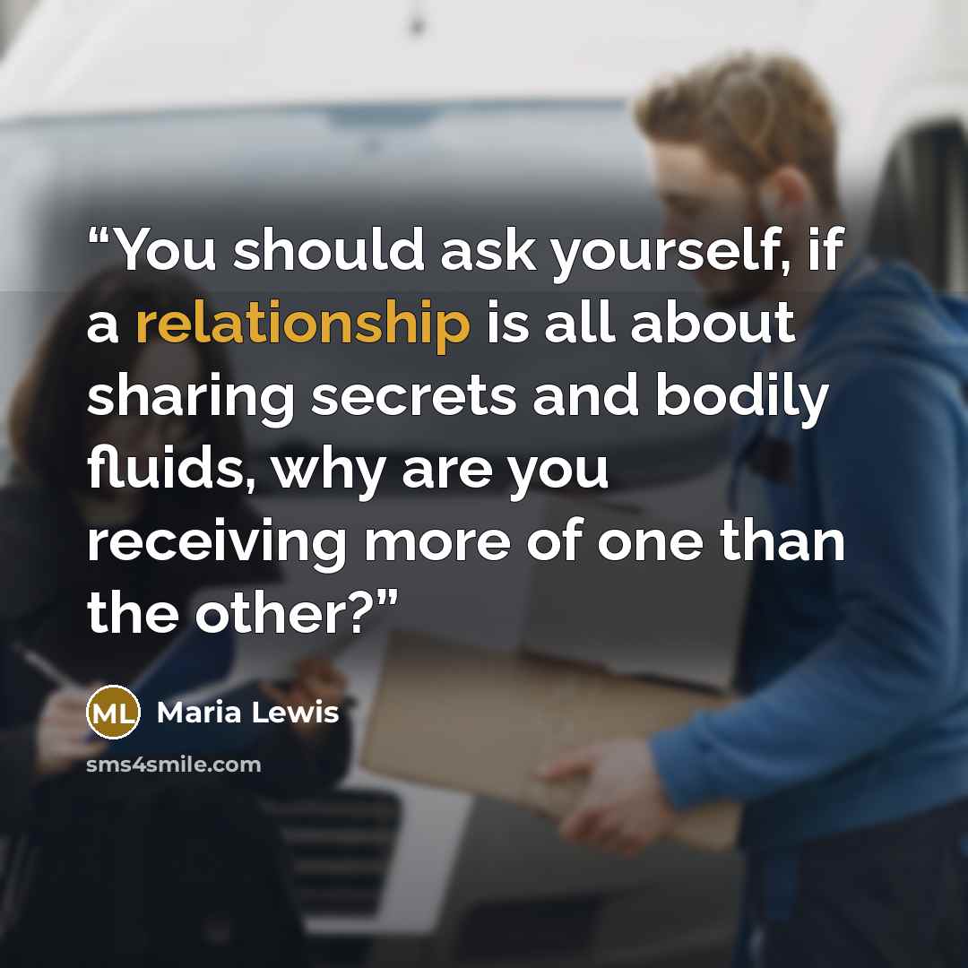 “You should ask yourself, if a relationship is all about sharing secrets and bodily fluids, why are you receiving more of one than the other?” quote by Maria Lewis