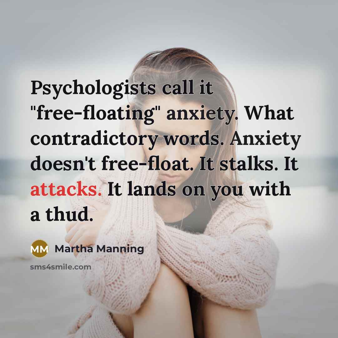 “Psychologists call it "free-floating" anxiety. What contradictory words. Anxiety doesn't free-float. It stalks. It attacks. It lands on you with a thud.” quote by Martha Manning
